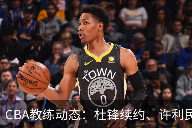 CBA教练动态：杜锋续约、许利民退出、杨鸣受限、李春江传言不实